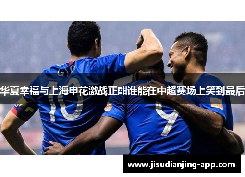 华夏幸福与上海申花激战正酣谁能在中超赛场上笑到最后